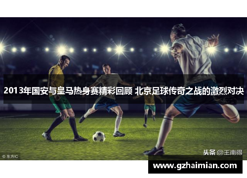 2013年国安与皇马热身赛精彩回顾 北京足球传奇之战的激烈对决